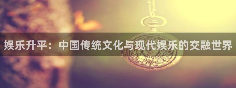 泰达娱乐2注册：娱乐升平：中国传统文化与现代娱乐的交融世界