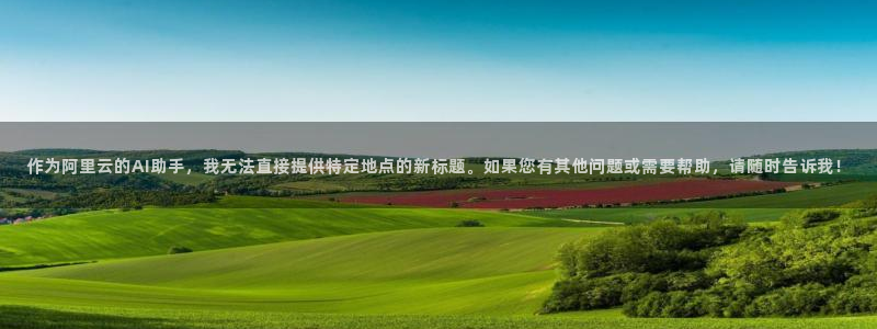泰达娱乐注册官网入口：作为阿里云的AI助手，我无法直接提供特定地点的新标题。如果您有其他问题或需要帮助，请随时告诉我！