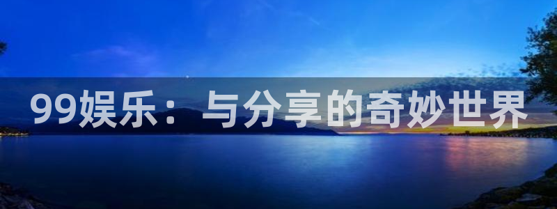 泰达娱乐app最新版：99娱乐：与分享的奇妙世界
