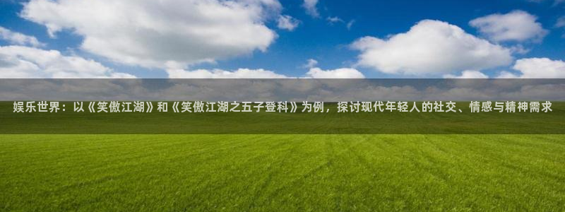 泰达娱乐登录：娱乐世界：以《笑傲江湖》和《笑傲江湖之五子登科》为例，探讨现代年轻人的社交、情感与精神需求